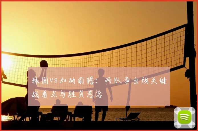 韩国vs加纳前瞻：两队争出线关键战看点与胜负悬念