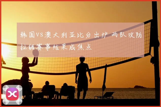 韩国vs澳大利亚比分出炉 两队攻防拉锯赛事结果成焦点