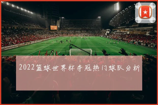 2022篮球世界杯夺冠热门球队分析