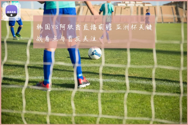 韩国vs阿联酋直播前瞻 亚洲杯关键战看点与首发关注
