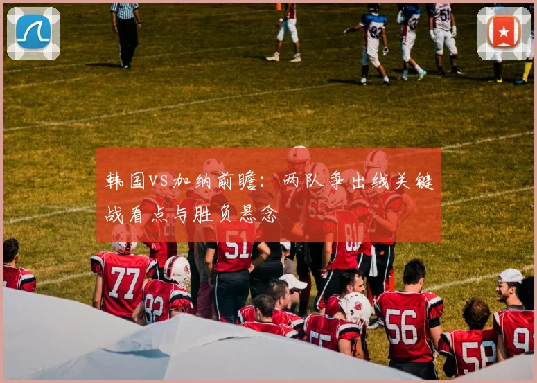 韩国vs加纳前瞻：两队争出线关键战看点与胜负悬念