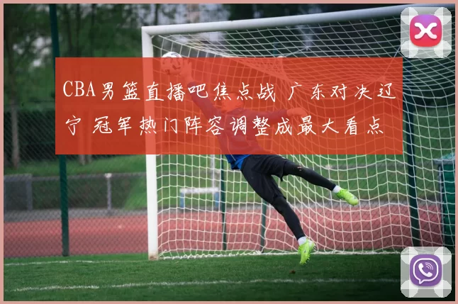 CBA男篮直播吧焦点战 广东对决辽宁 冠军热门阵容调整成最大看点