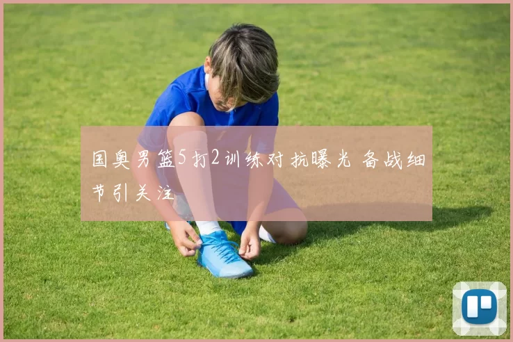 国奥男篮5打2训练对抗曝光 备战细节引关注