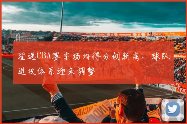 翟逸CBA赛季场均得分创新高,球队进攻体系迎来调整