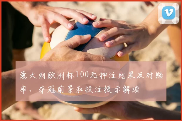 意大利欧洲杯100元押注结果及对赔率、夺冠前景和投注提示解读