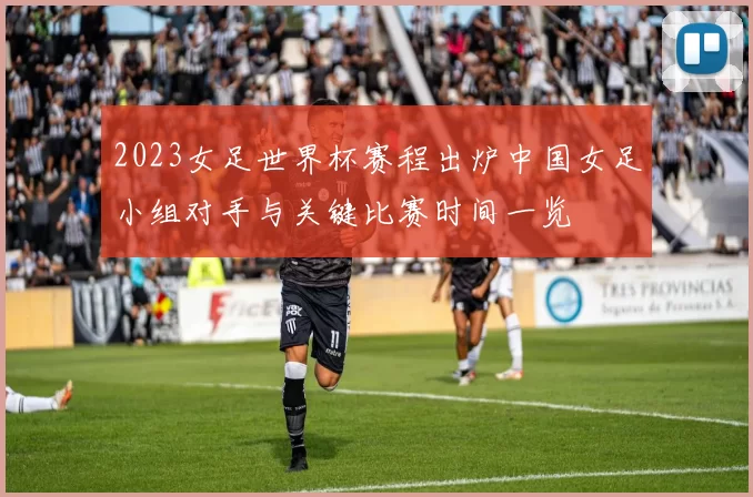 2023女足世界杯赛程出炉中国女足小组对手与关键比赛时间一览