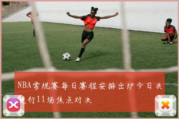 NBA常规赛每日赛程安排出炉今日共进行11场焦点对决