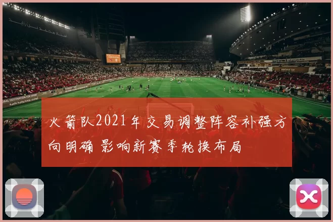火箭队2021年交易调整阵容补强方向明确 影响新赛季轮换布局