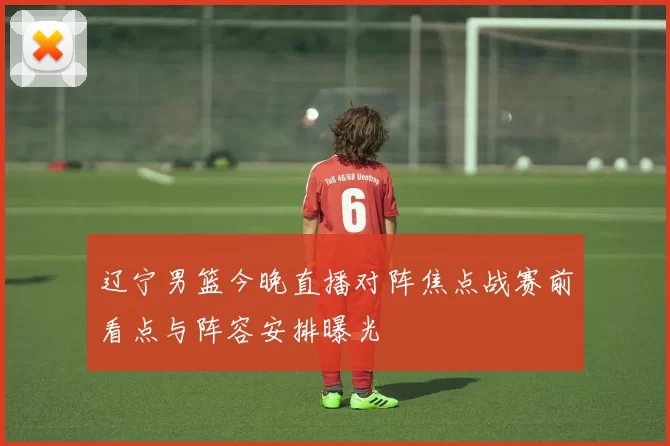 辽宁男篮今晚直播对阵焦点战赛前看点与阵容安排曝光