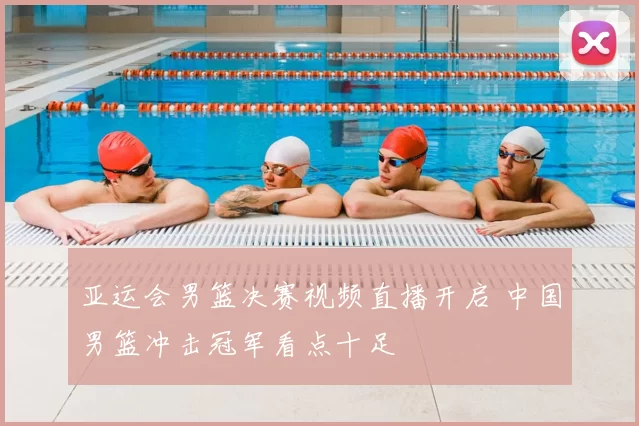 亚运会男篮决赛视频直播开启 中国男篮冲击冠军看点十足