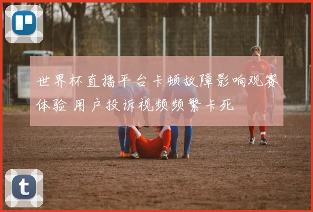 世界杯直播平台卡顿故障影响观赛体验 用户投诉视频频繁卡死