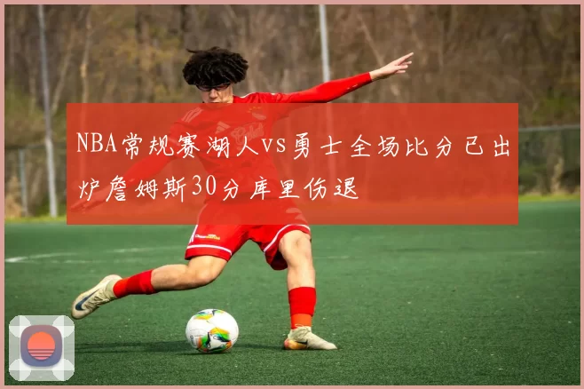 NBA常规赛湖人vs勇士全场比分已出炉詹姆斯30分库里伤退