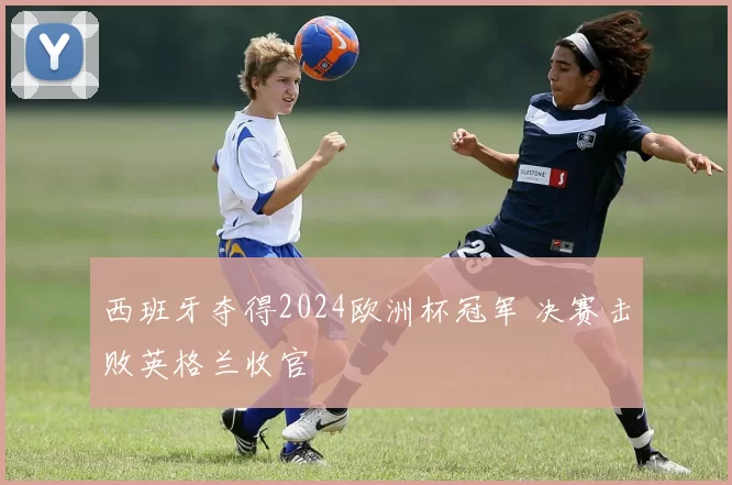 西班牙夺得2024欧洲杯冠军 决赛击败英格兰收官