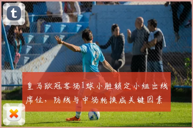 皇马欧冠客场1球小胜锁定小组出线席位，防线与中场轮换成关键因素