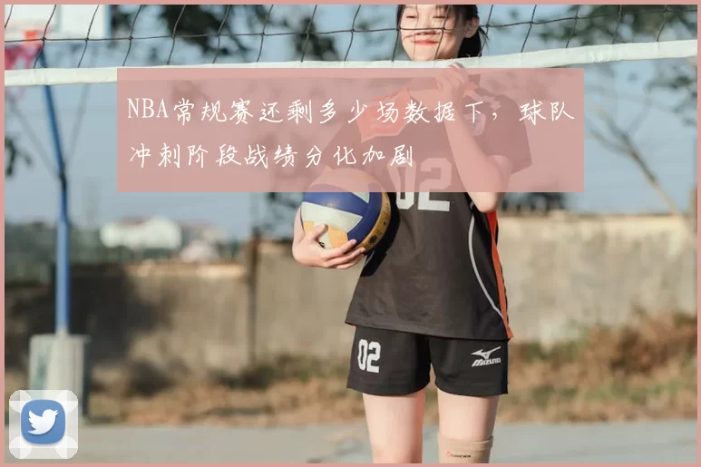 NBA常规赛还剩多少场数据下，球队冲刺阶段战绩分化加剧