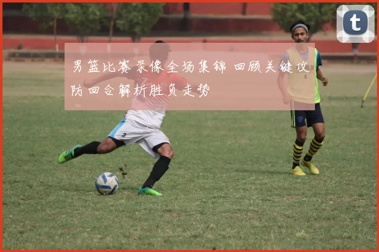 男篮比赛录像全场集锦 回顾关键攻防回合解析胜负走势