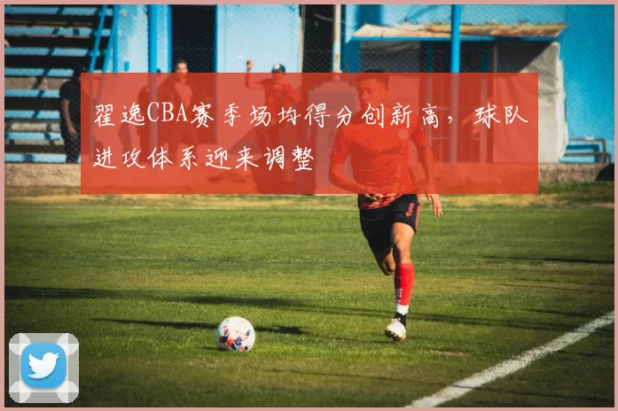 翟逸CBA赛季场均得分创新高,球队进攻体系迎来调整