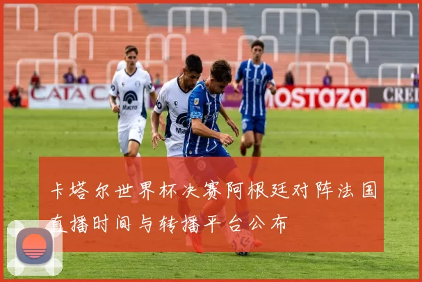 卡塔尔世界杯决赛阿根廷对阵法国直播时间与转播平台公布