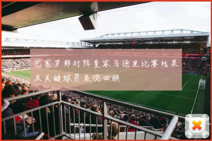 巴塞罗那对阵皇家马德里比赛结果及关键球员表现回顾