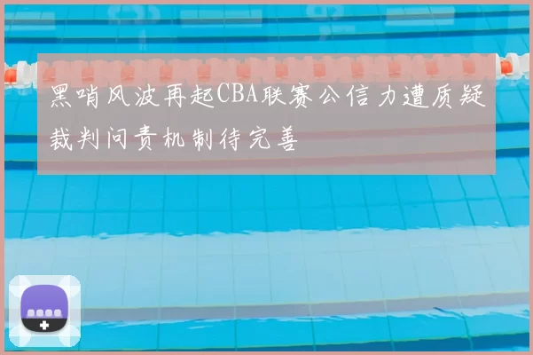 黑哨风波再起CBA联赛公信力遭质疑裁判问责机制待完善