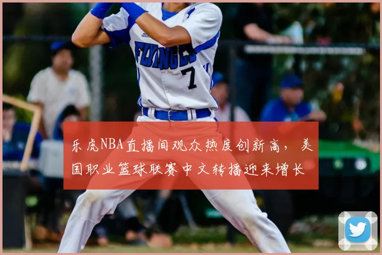 乐虎NBA直播间观众热度创新高,美国职业篮球联赛中文转播迎来增长机遇