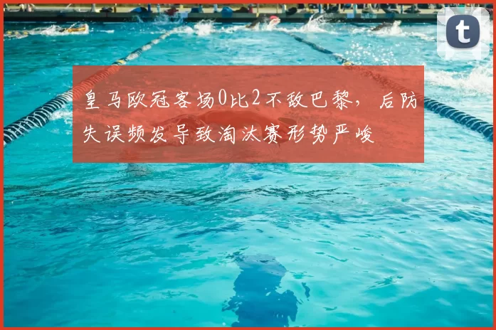 皇马欧冠客场0比2不敌巴黎，后防失误频发导致淘汰赛形势严峻