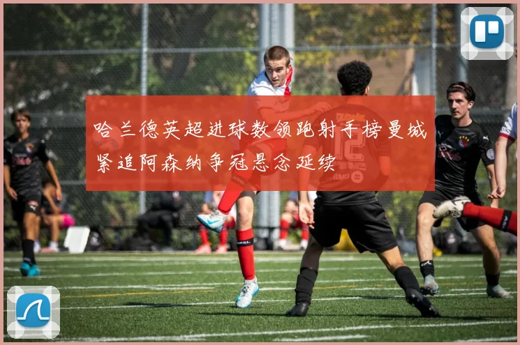 哈兰德英超进球数领跑射手榜曼城紧追阿森纳争冠悬念延续