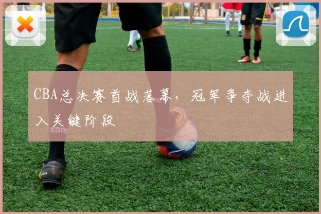 CBA总决赛首战落幕，冠军争夺战进入关键阶段