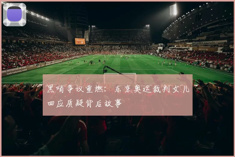 黑哨争议重燃：东京奥运裁判女儿回应质疑背后故事