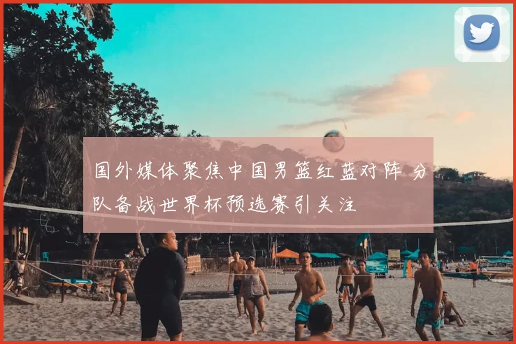 国外媒体聚焦中国男篮红蓝对阵 分队备战世界杯预选赛引关注
