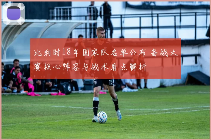 比利时18年国家队名单公布 备战大赛核心阵容与战术看点解析