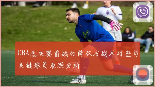 CBA总决赛首战对阵双方战术对垒与关键球员表现分析