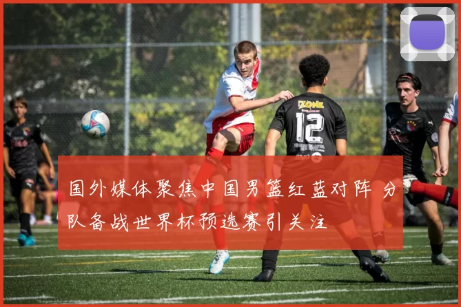 国外媒体聚焦中国男篮红蓝对阵 分队备战世界杯预选赛引关注