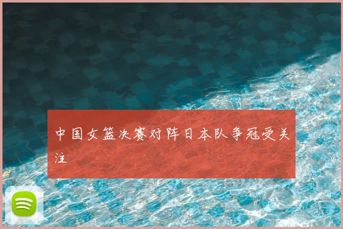 中国女篮决赛对阵日本队争冠受关注