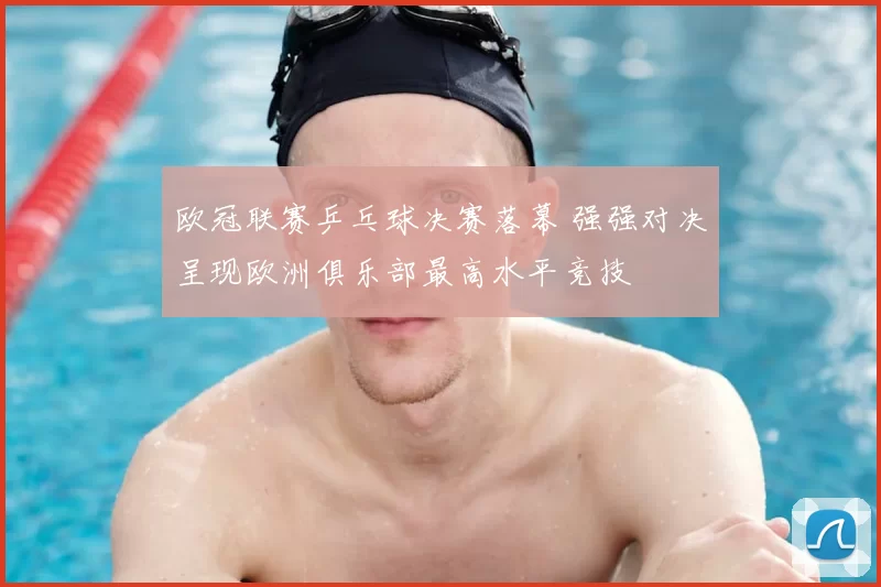 欧冠联赛乒乓球决赛落幕 强强对决呈现欧洲俱乐部最高水平竞技