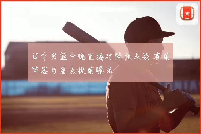 辽宁男篮今晚直播对阵焦点战 赛前阵容与看点提前曝光