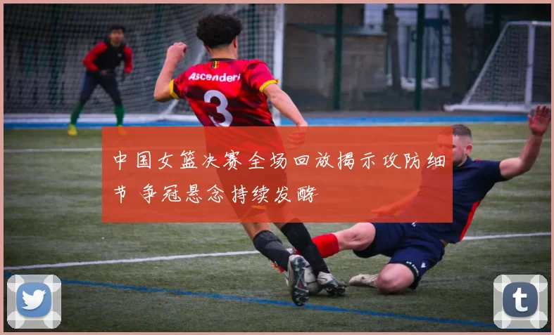 中国女篮决赛全场回放揭示攻防细节 争冠悬念持续发酵