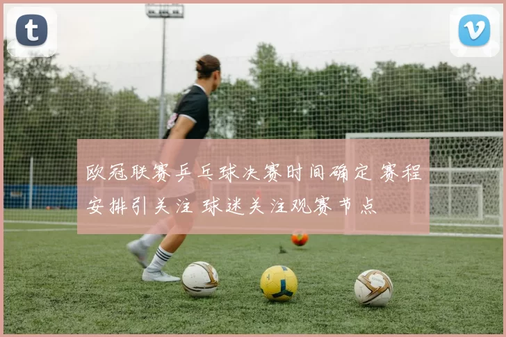 欧冠联赛乒乓球决赛时间确定 赛程安排引关注 球迷关注观赛节点