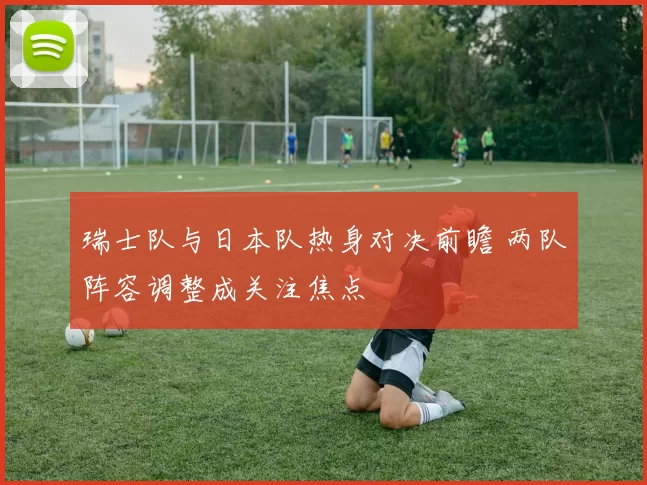 瑞士队与日本队热身对决前瞻 两队阵容调整成关注焦点