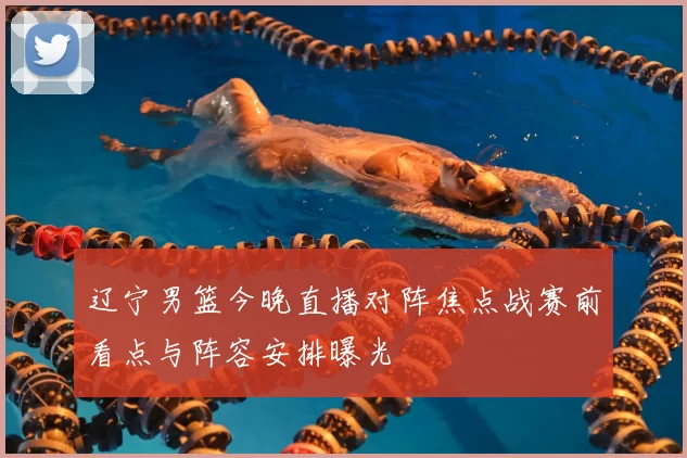 辽宁男篮今晚直播对阵焦点战赛前看点与阵容安排曝光