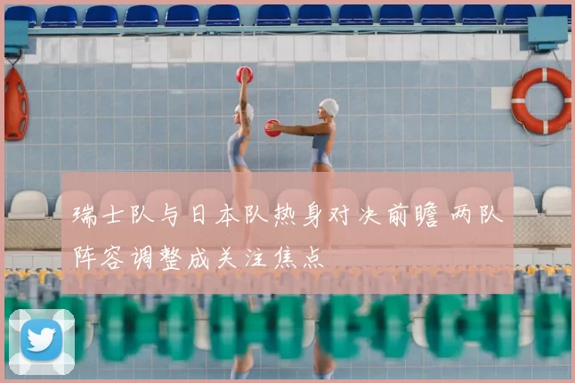 瑞士队与日本队热身对决前瞻 两队阵容调整成关注焦点