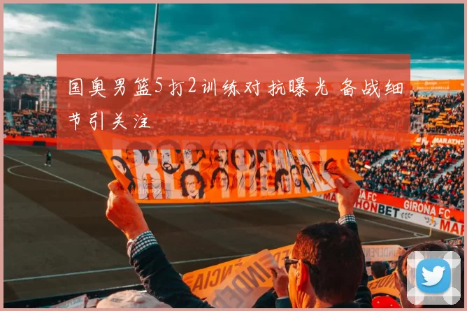 国奥男篮5打2训练对抗曝光 备战细节引关注