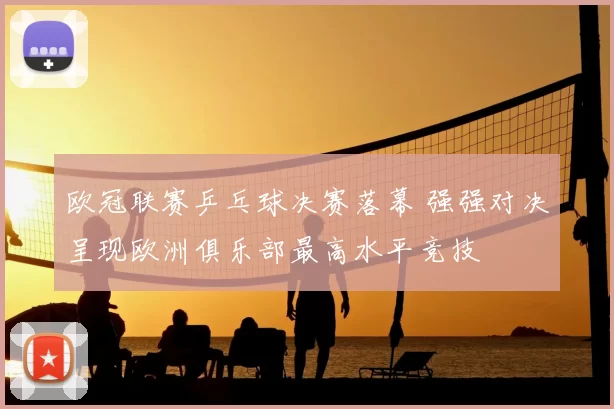 欧冠联赛乒乓球决赛落幕 强强对决呈现欧洲俱乐部最高水平竞技