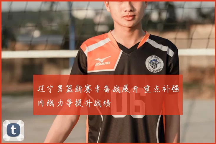 辽宁男篮新赛季备战展开 重点补强内线力争提升战绩
