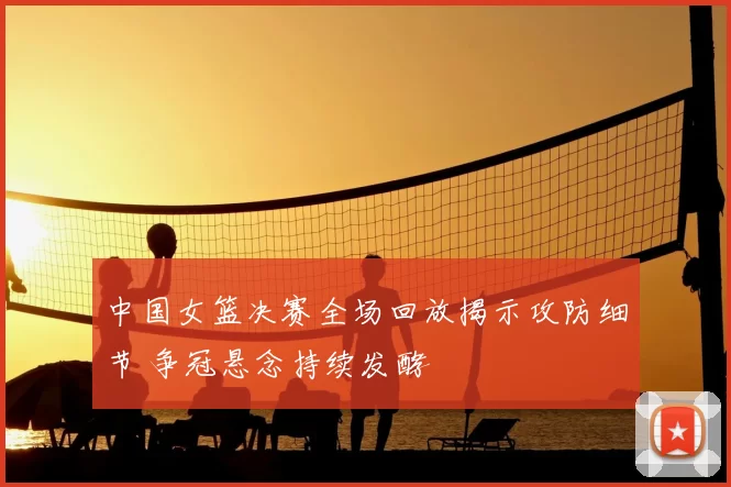 中国女篮决赛全场回放揭示攻防细节 争冠悬念持续发酵