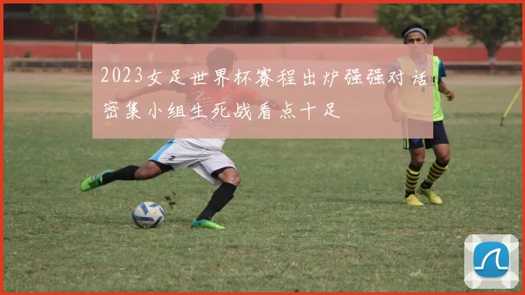 2023女足世界杯赛程出炉强强对话密集小组生死战看点十足